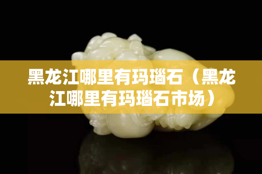 黑龙江哪里有玛瑙石（黑龙江哪里有玛瑙石市场）