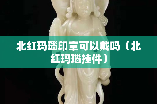 北红玛瑙印章可以戴吗（北红玛瑙挂件）
