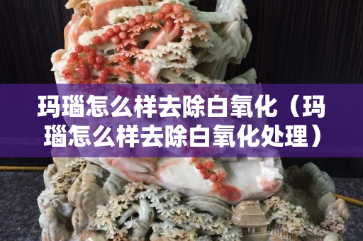 玛瑙怎么样去除白氧化（玛瑙怎么样去除白氧化处理）