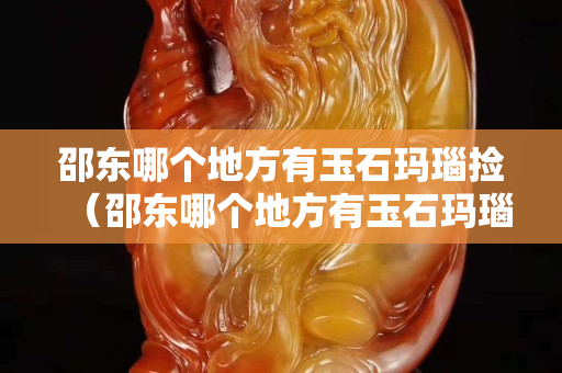 邵东哪个地方有玉石玛瑙捡（邵东哪个地方有玉石玛瑙捡的多）