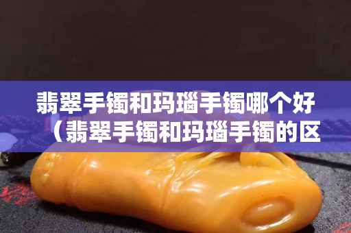 翡翠手镯和玛瑙手镯哪个好（翡翠手镯和玛瑙手镯的区别）