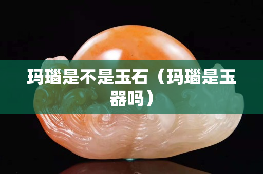 玛瑙是不是玉石（玛瑙是玉器吗）