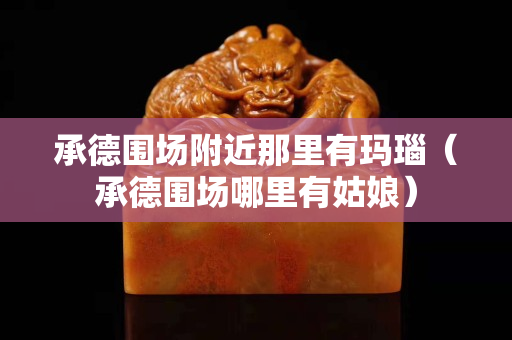 承德围场附近那里有玛瑙（承德围场哪里有姑娘）