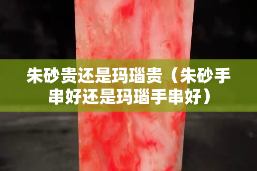 朱砂贵还是玛瑙贵（朱砂手串好还是玛瑙手串好）