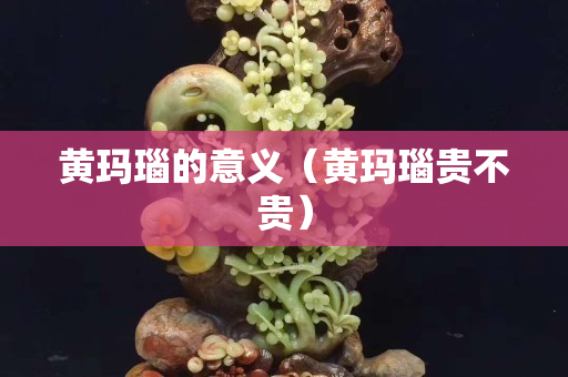 黄玛瑙的意义（黄玛瑙贵不贵）