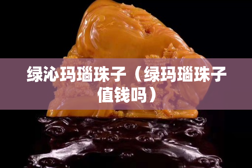 绿沁玛瑙珠子（绿玛瑙珠子值钱吗）