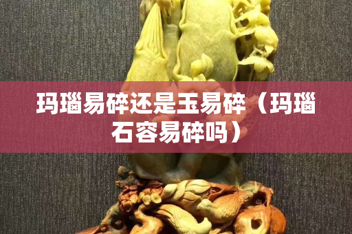 玛瑙易碎还是玉易碎（玛瑙石容易碎吗）