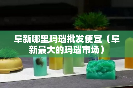 阜新哪里玛瑙批发便宜（阜新最大的玛瑙市场）