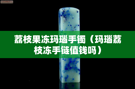 荔枝果冻玛瑙手镯（玛瑙荔枝冻手链值钱吗）