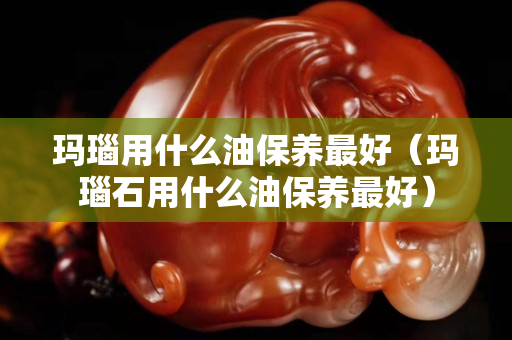 玛瑙用什么油保养最好（玛瑙石用什么油保养最好）