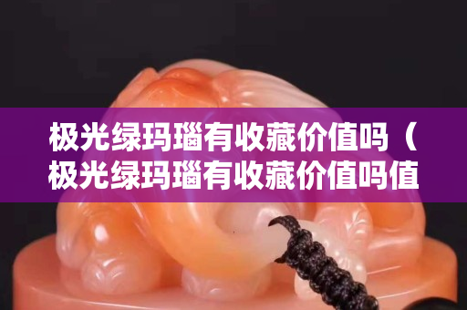 极光绿玛瑙有收藏价值吗（极光绿玛瑙有收藏价值吗值钱吗）