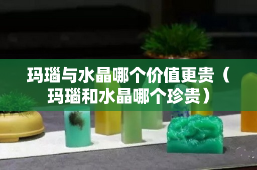 玛瑙与水晶哪个价值更贵（玛瑙和水晶哪个珍贵）