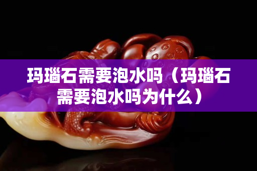 玛瑙石需要泡水吗（玛瑙石需要泡水吗为什么）