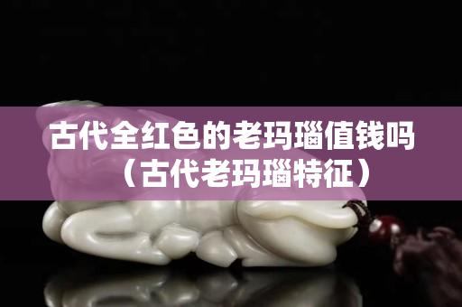 古代全红色的老玛瑙值钱吗（古代老玛瑙特征）
