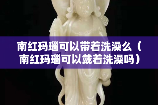 南红玛瑙可以带着洗澡么（南红玛瑙可以戴着洗澡吗）