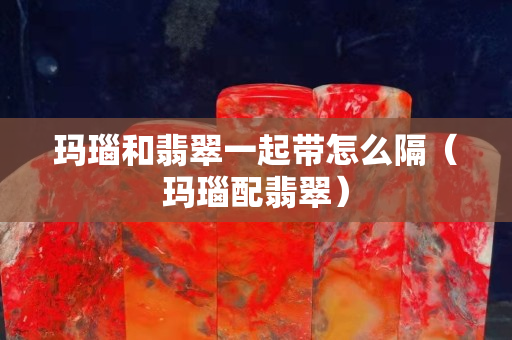 玛瑙和翡翠一起带怎么隔（玛瑙配翡翠）