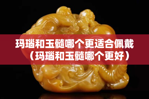 玛瑙和玉髓哪个更适合佩戴（玛瑙和玉髓哪个更好）