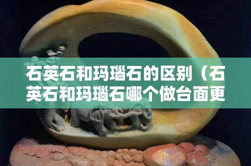 石英石和玛瑙石的区别（石英石和玛瑙石哪个做台面更好）