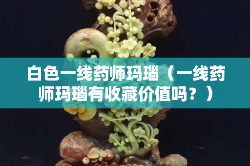 白色一线药师玛瑙（一线药师玛瑙有收藏价值吗？）