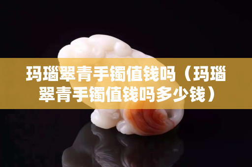 玛瑙翠青手镯值钱吗（玛瑙翠青手镯值钱吗多少钱）