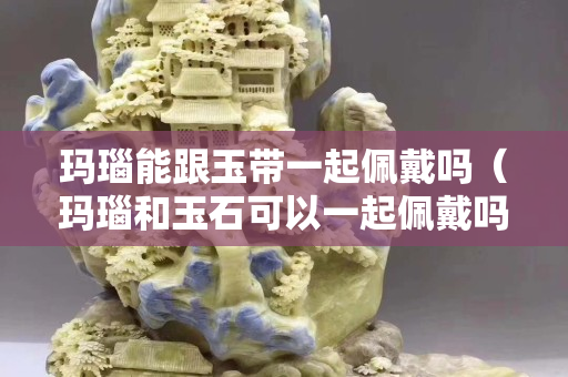 玛瑙能跟玉带一起佩戴吗（玛瑙和玉石可以一起佩戴吗）