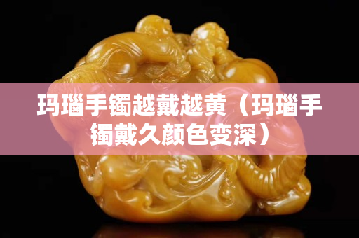玛瑙手镯越戴越黄（玛瑙手镯戴久颜色变深）