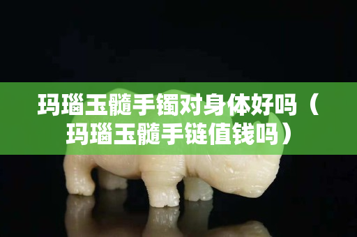 玛瑙玉髓手镯对身体好吗（玛瑙玉髓手链值钱吗）