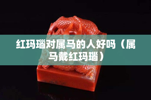 红玛瑙对属马的人好吗（属马戴红玛瑙）