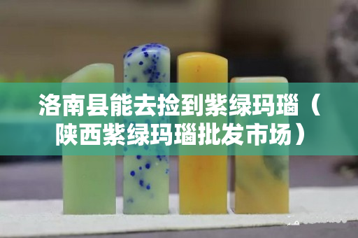 洛南县能去捡到紫绿玛瑙（陕西紫绿玛瑙批发市场）