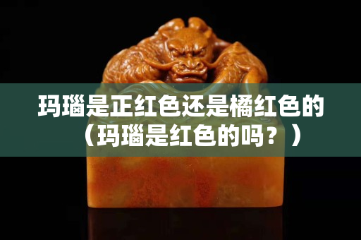 玛瑙是正红色还是橘红色的（玛瑙是红色的吗？）