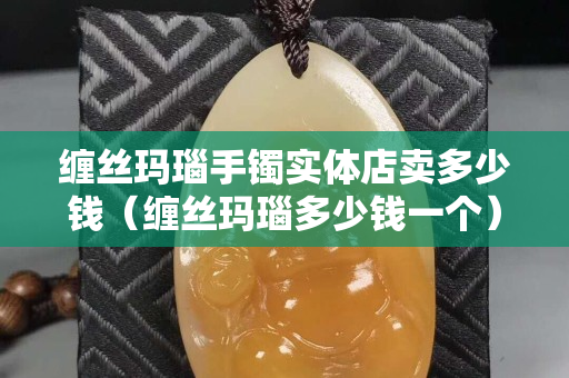 缠丝玛瑙手镯实体店卖多少钱（缠丝玛瑙多少钱一个）