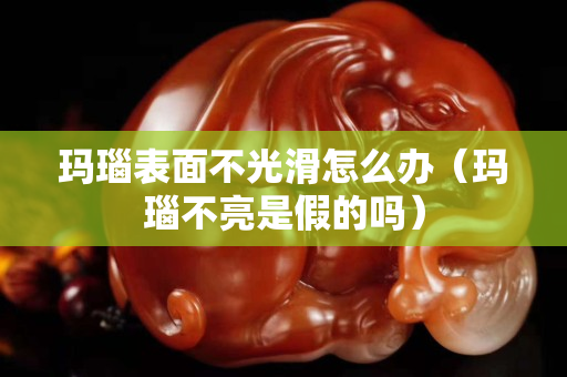 玛瑙表面不光滑怎么办（玛瑙不亮是假的吗）