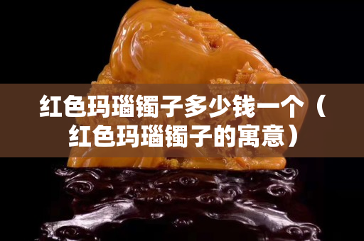 红色玛瑙镯子多少钱一个（红色玛瑙镯子的寓意）