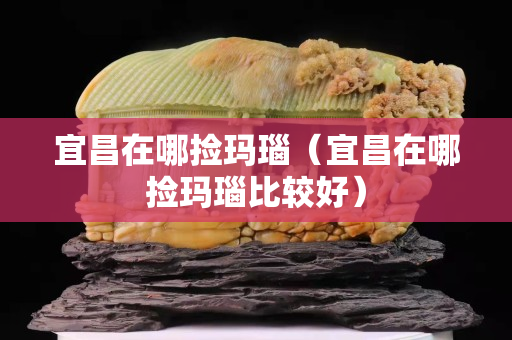宜昌在哪捡玛瑙（宜昌在哪捡玛瑙比较好）