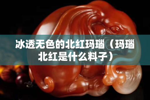 冰透无色的北红玛瑙（玛瑙北红是什么料子）