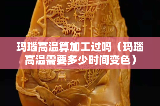 玛瑙高温算加工过吗（玛瑙高温需要多少时间变色）