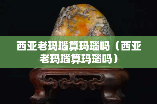 西亚老玛瑙算玛瑙吗（西亚老玛瑙算玛瑙吗）