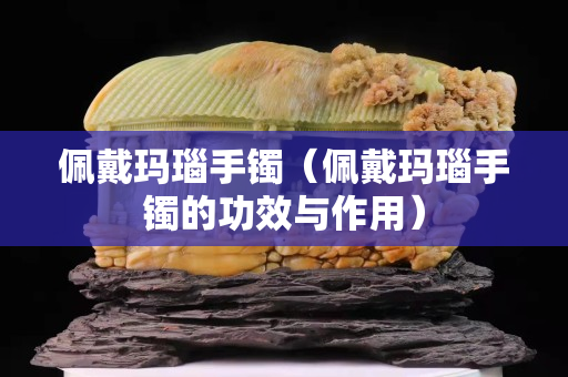 佩戴玛瑙手镯（佩戴玛瑙手镯的功效与作用）