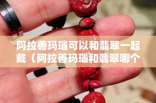 阿拉善玛瑙可以和翡翠一起戴（阿拉善玛瑙和翡翠哪个好）