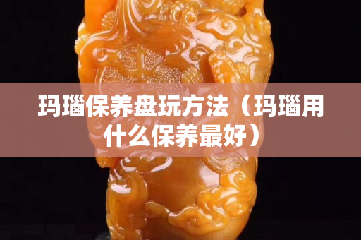 玛瑙保养盘玩方法（玛瑙用什么保养最好）
