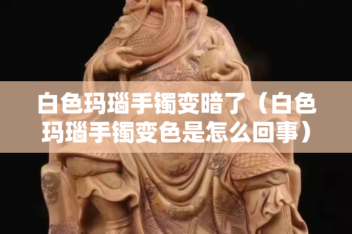 白色玛瑙手镯变暗了（白色玛瑙手镯变色是怎么回事）
