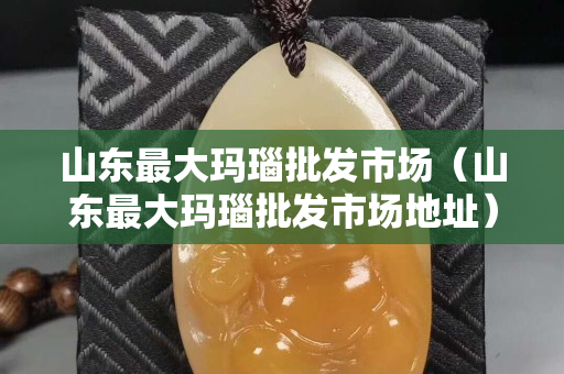 山东最大玛瑙批发市场（山东最大玛瑙批发市场地址）