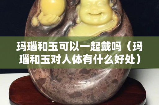 玛瑙和玉可以一起戴吗（玛瑙和玉对人体有什么好处）