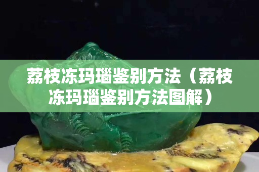 荔枝冻玛瑙鉴别方法（荔枝冻玛瑙鉴别方法图解）