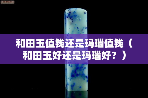 和田玉值钱还是玛瑙值钱（和田玉好还是玛瑙好？）