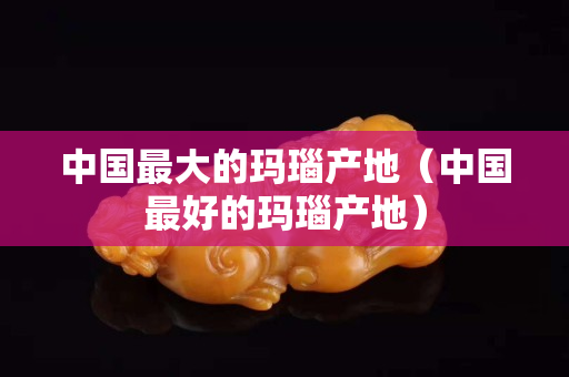 中国最大的玛瑙产地（中国最好的玛瑙产地）