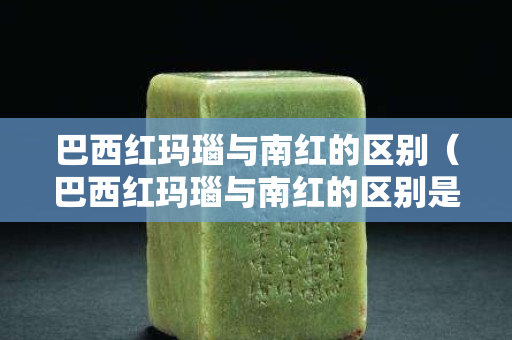 巴西红玛瑙与南红的区别（巴西红玛瑙与南红的区别是什么）