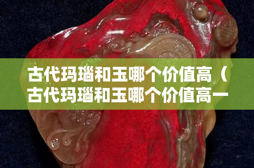 古代玛瑙和玉哪个价值高（古代玛瑙和玉哪个价值高一些）