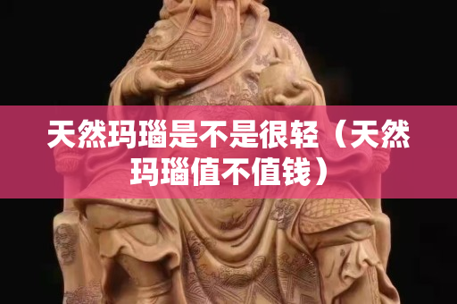 天然玛瑙是不是很轻（天然玛瑙值不值钱）