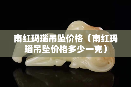 南红玛瑙吊坠价格（南红玛瑙吊坠价格多少一克）